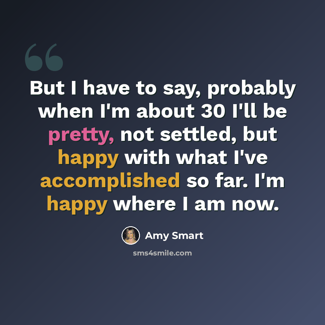 “But I have to say, probably when I'm about 30 I'll be pretty, not settled, but happy with what I've accomplished so far. I'm happy where I am now.” quote by Amy Smart