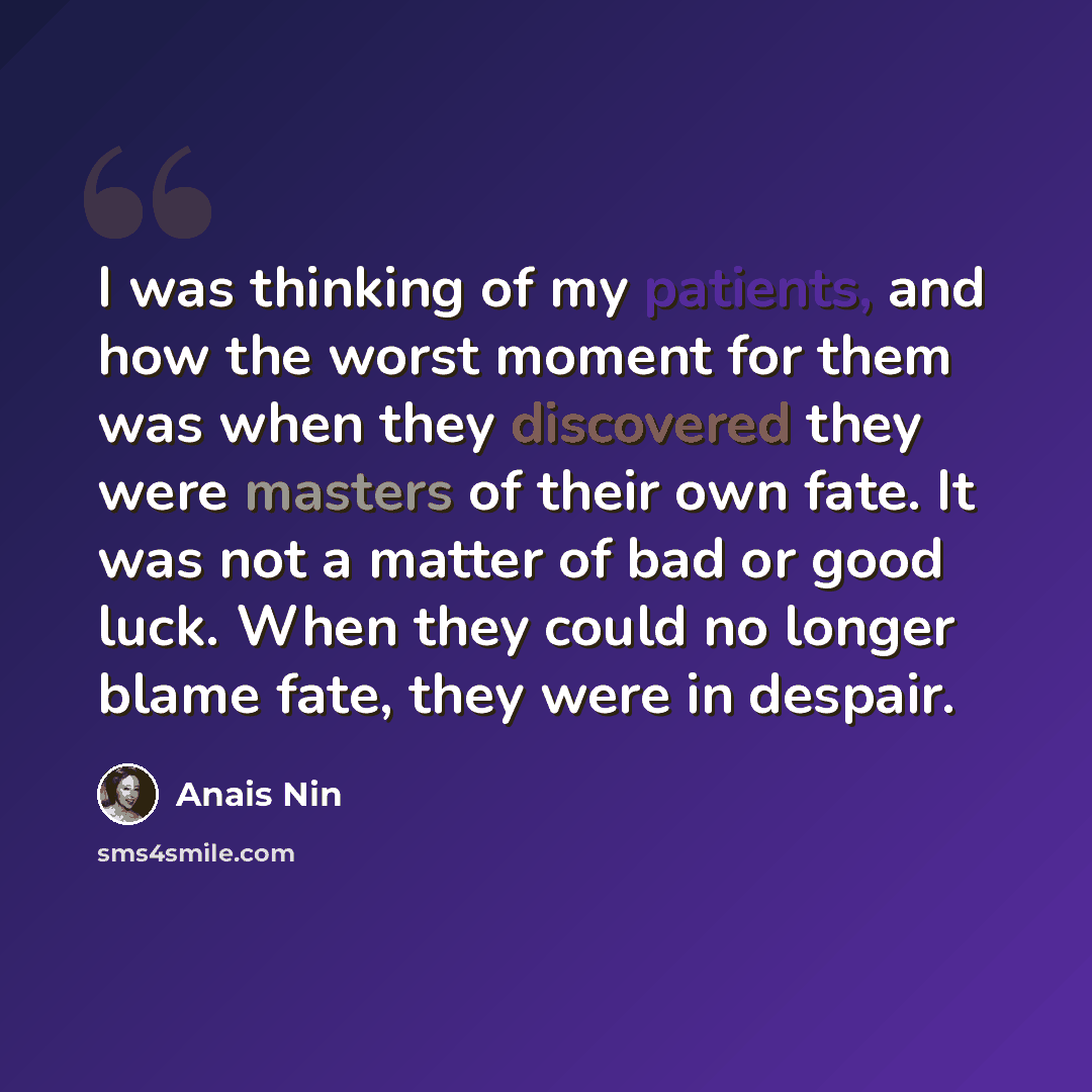 “I was thinking of my patients, and how the worst moment for them was when they discovered they were masters of their own fate. It was not a matter of bad or good luck. When they could no longer blame fate, they were in despair.” quote by Anais Nin
