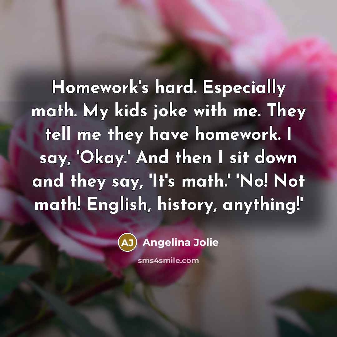 “Homework's hard. Especially math. My kids joke with me. They tell me they have homework. I say, 'Okay.' And then I sit down and they say, 'It's math.' 'No! Not math! English, history, anything!'” quote by Angelina Jolie