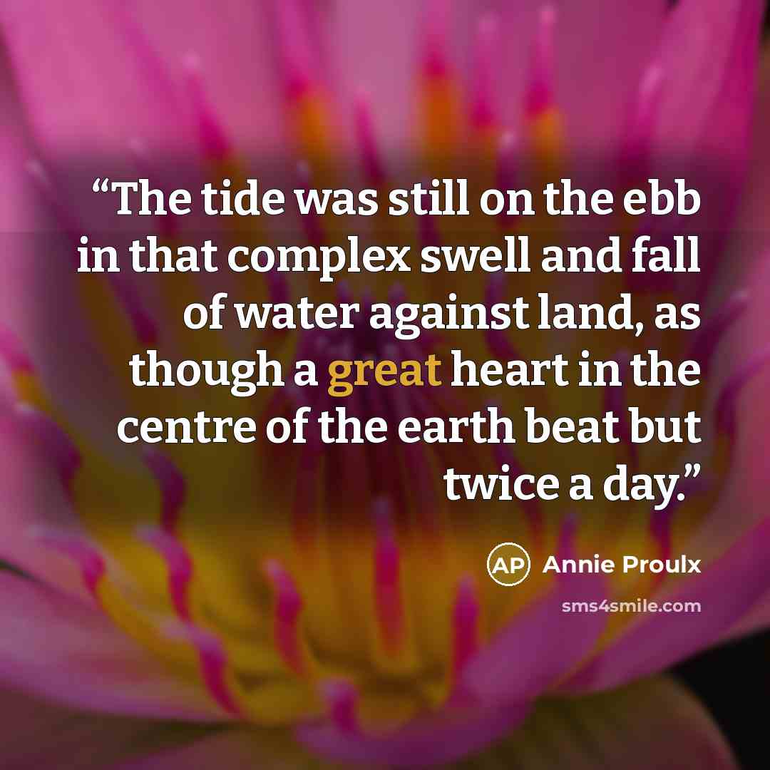 “The tide was still on the ebb in that complex swell and fall of water against land, as though a great heart in the centre of the earth beat but twice a day.” quote by Annie Proulx