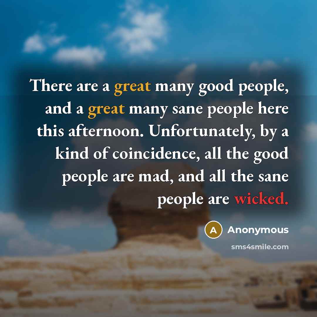 “There are a great many good people, and a great many sane people here this afternoon. Unfortunately, by a kind of coincidence, all the good people are mad, and all the sane people are wicked.” quote by Anonymous