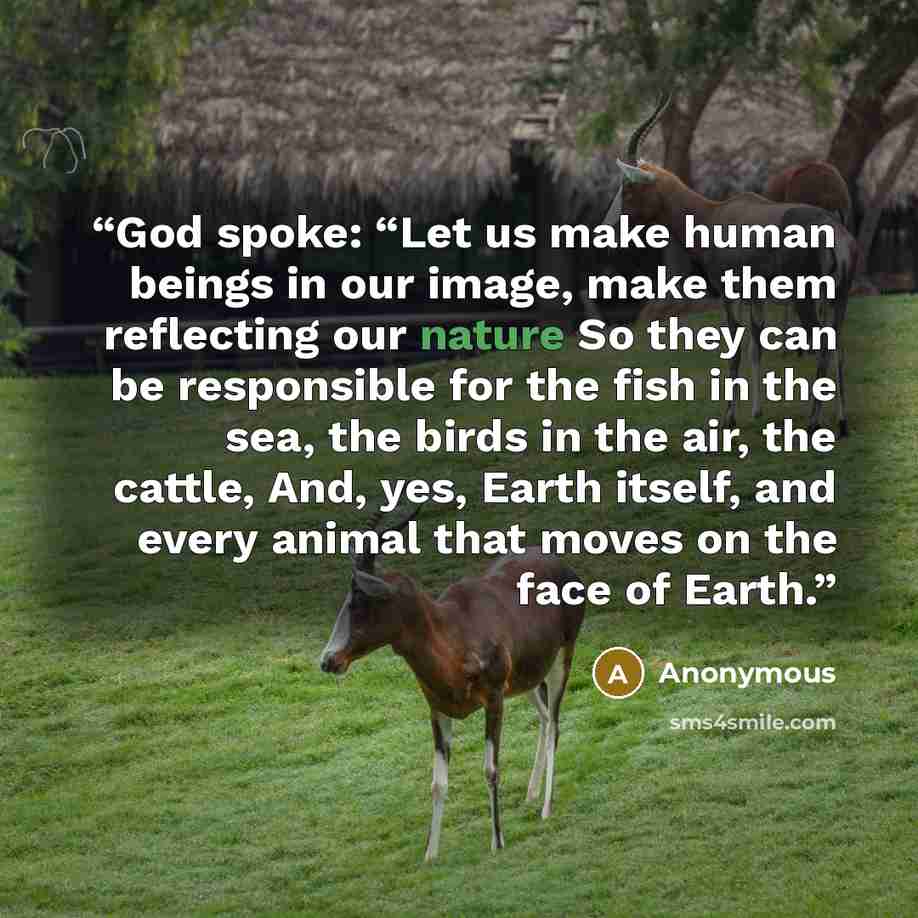 “God spoke: “Let us make human beings in our image, make them reflecting our nature So they can be responsible for the fish in the sea, the birds in the air, the cattle, And, yes, Earth itself, and every animal that moves on the face of Earth.” quote by Anonymous