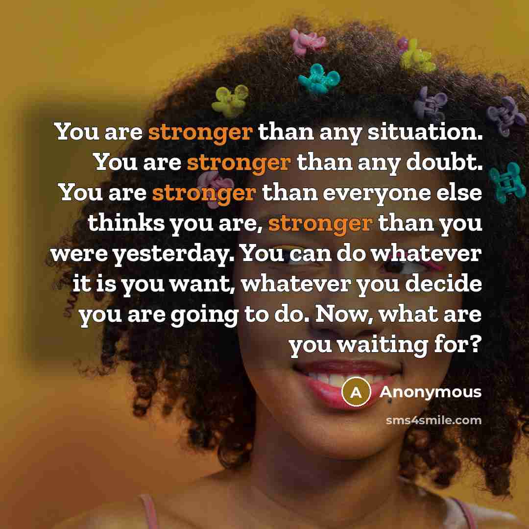 “You are stronger than any situation. You are stronger than any doubt. You are stronger than everyone else thinks you are, stronger than you were yesterday. You can do whatever it is you want, whatever you decide you are going to do. Now, what are you waiting for?” quote by Anonymous