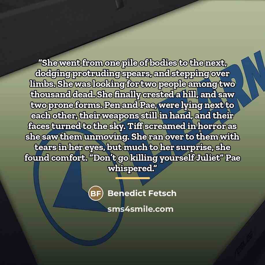 “She went from one pile of bodies to the next, dodging protruding spears, and stepping over limbs. She was looking for two people among two thousand dead. She finally crested a hill, and saw two prone forms. Pen and Pae, were lying next to each other, their weapons still in hand, and their faces…” quote by Benedict Fetsch