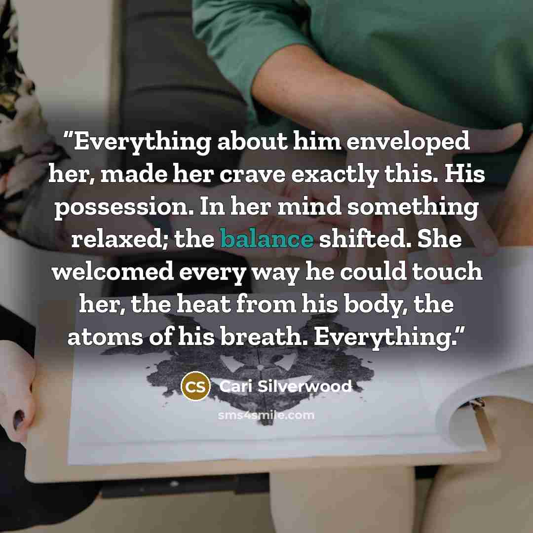“Everything about him enveloped her, made her crave exactly this. His possession. In her mind something relaxed; the balance shifted. She welcomed every way he could touch her, the heat from his body, the atoms of his breath. Everything.” quote by Cari Silverwood