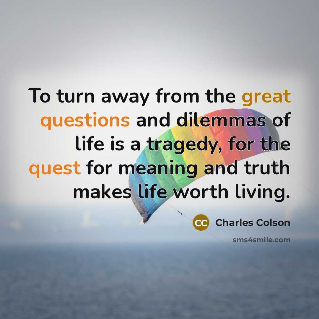 “To turn away from the great questions and dilemmas of life is a tragedy, for the quest for meaning and truth makes life worth living.” quote by Charles Colson