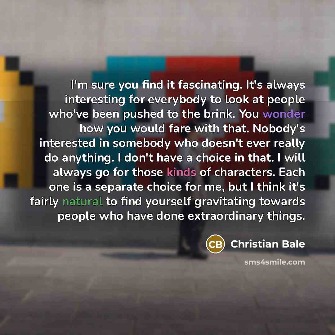 “I'm sure you find it fascinating. It's always interesting for everybody to look at people who've been pushed to the brink. You wonder how you would fare with that. Nobody's interested in somebody who doesn't ever really do anything. I don't have a choice in that. I will always go for those kinds…” quote by Christian Bale
