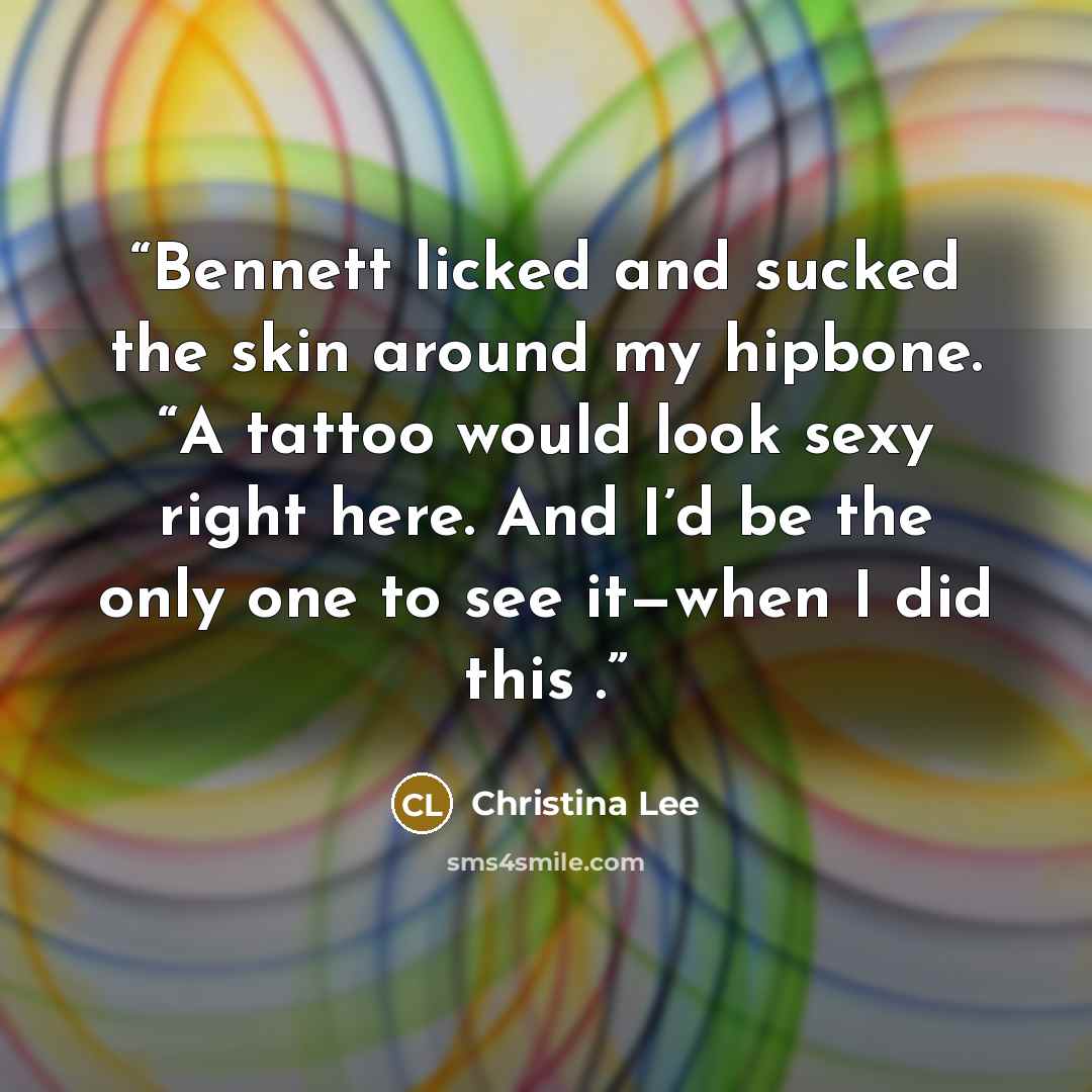 “Bennett licked and sucked the skin around my hipbone. “A tattoo would look sexy right here. And I’d be the only one to see it—when I did this .” quote by Christina Lee