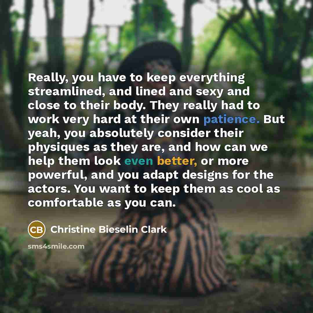 “Really, you have to keep everything streamlined, and lined and sexy and close to their body. They really had to work very hard at their own patience. But yeah, you absolutely consider their physiques as they are, and how can we help them look even better, or more powerful, and you adapt designs…” quote by Christine Bieselin Clark