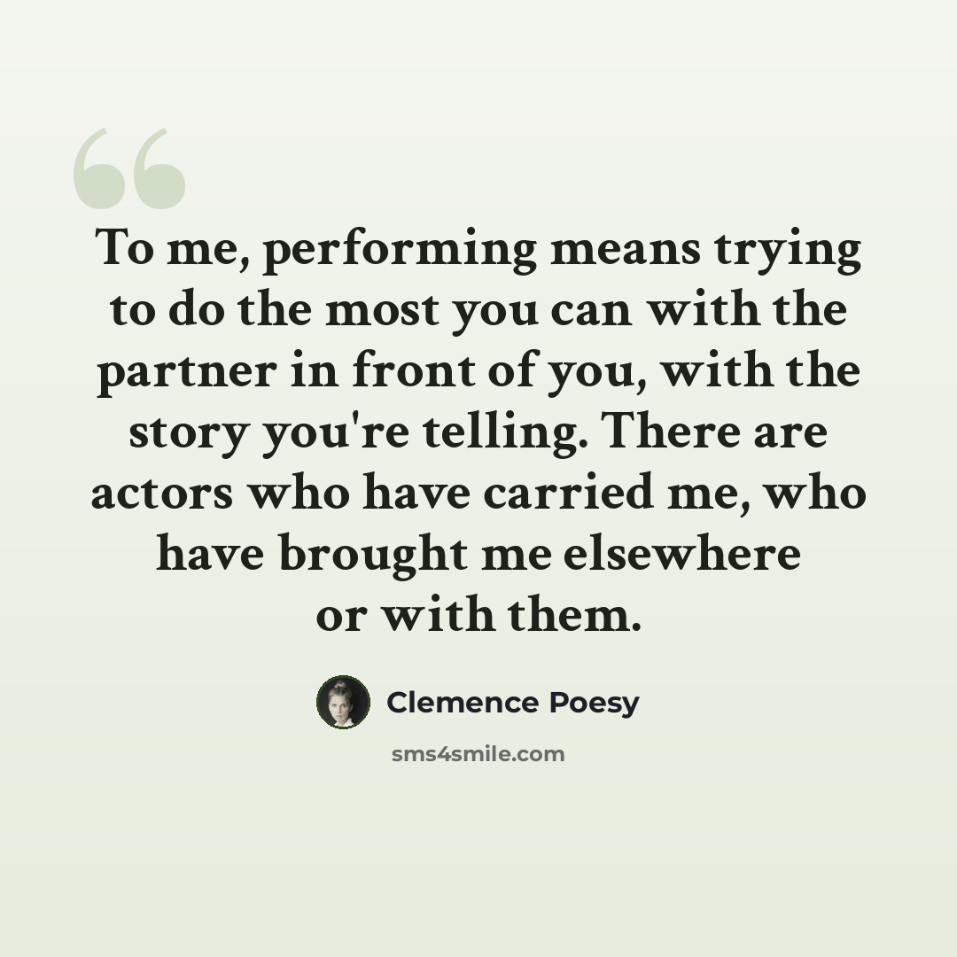 “To me, performing means trying to do the most you can with the partner in front of you, with the story you're telling. There are actors who have carried me, who have brought me elsewhere or with them.” quote by Clemence Poesy