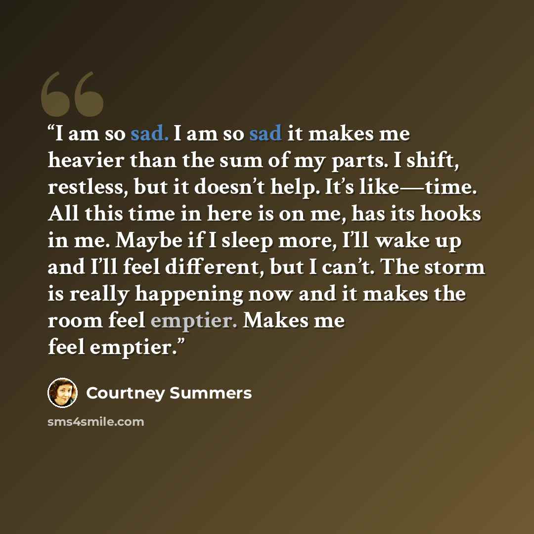 “I am so sad. I am so sad it makes me heavier than the sum of my parts. I shift, restless, but it doesn’t help. It’s like—time. All this time in here is on me, has its hooks in me. Maybe if I sleep more, I’ll wake up and I’ll feel different, but I can’t. The storm is really happening now and it…” quote by Courtney Summers