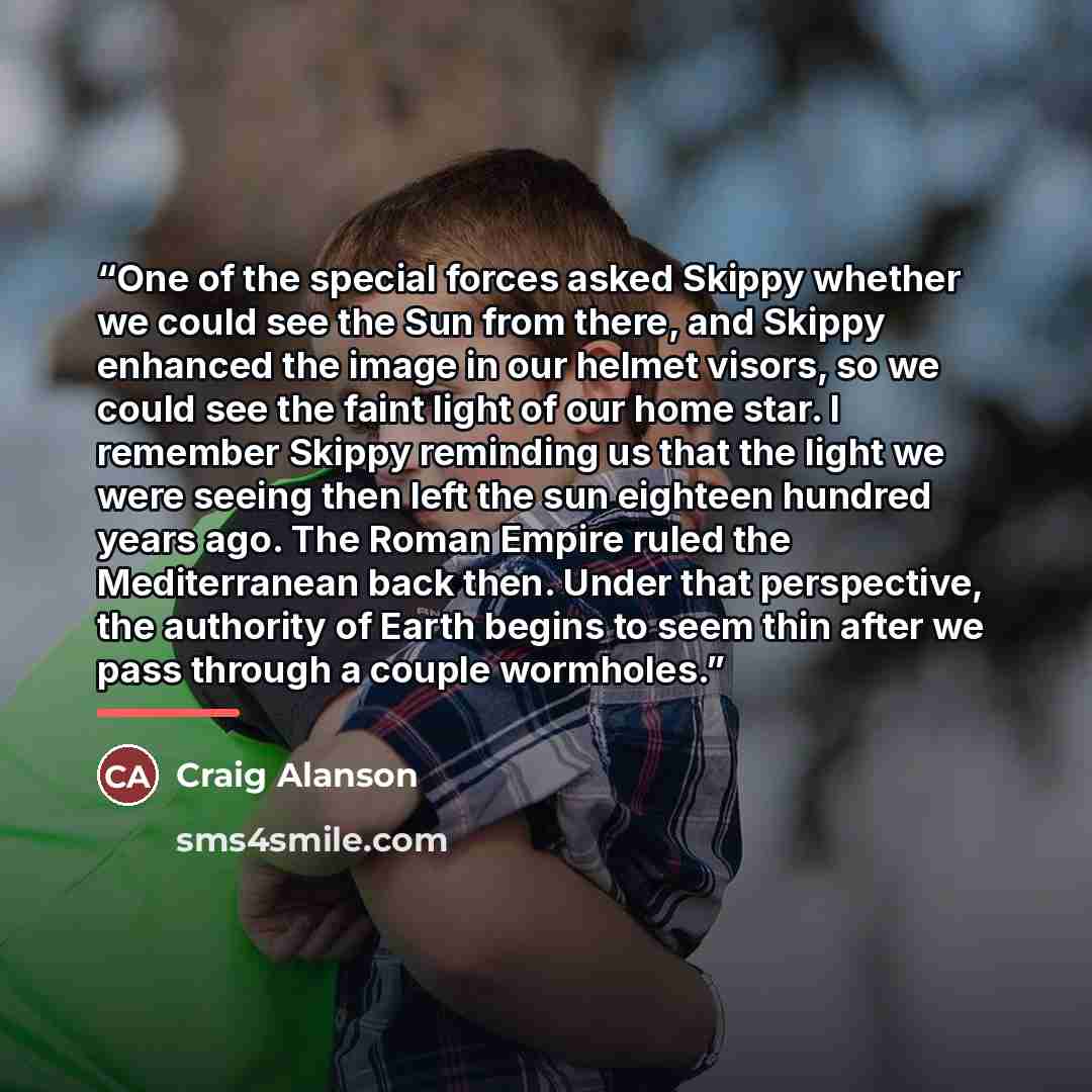 “One of the special forces asked Skippy whether we could see the Sun from there, and Skippy enhanced the image in our helmet visors, so we could see the faint light of our home star. I remember Skippy reminding us that the light we were seeing then left the sun eighteen hundred years ago. The Roman…” quote by Craig Alanson