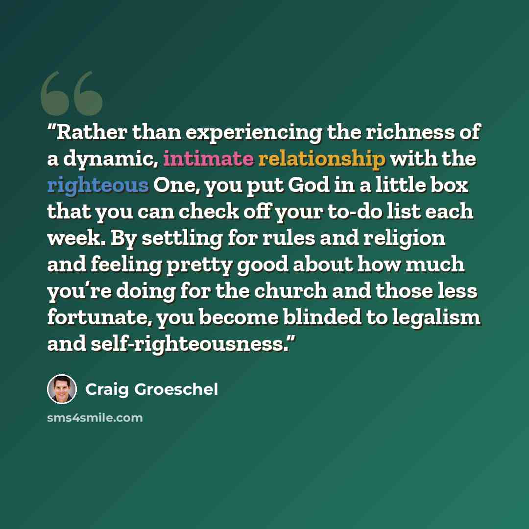 “Rather than experiencing the richness of a dynamic, intimate relationship with the righteous One, you put God in a little box that you can check off your to-do list each week. By settling for rules and religion and feeling pretty good about how much you’re doing for the church and those less…” quote by Craig Groeschel