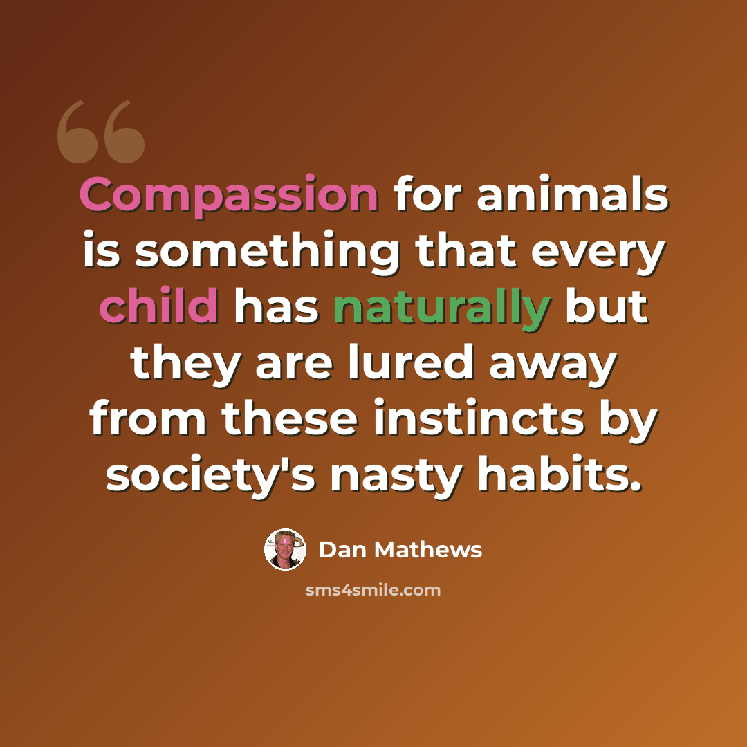 “Compassion for animals is something that every child has naturally but they are lured away from these instincts by society's nasty habits.” quote by Dan Mathews