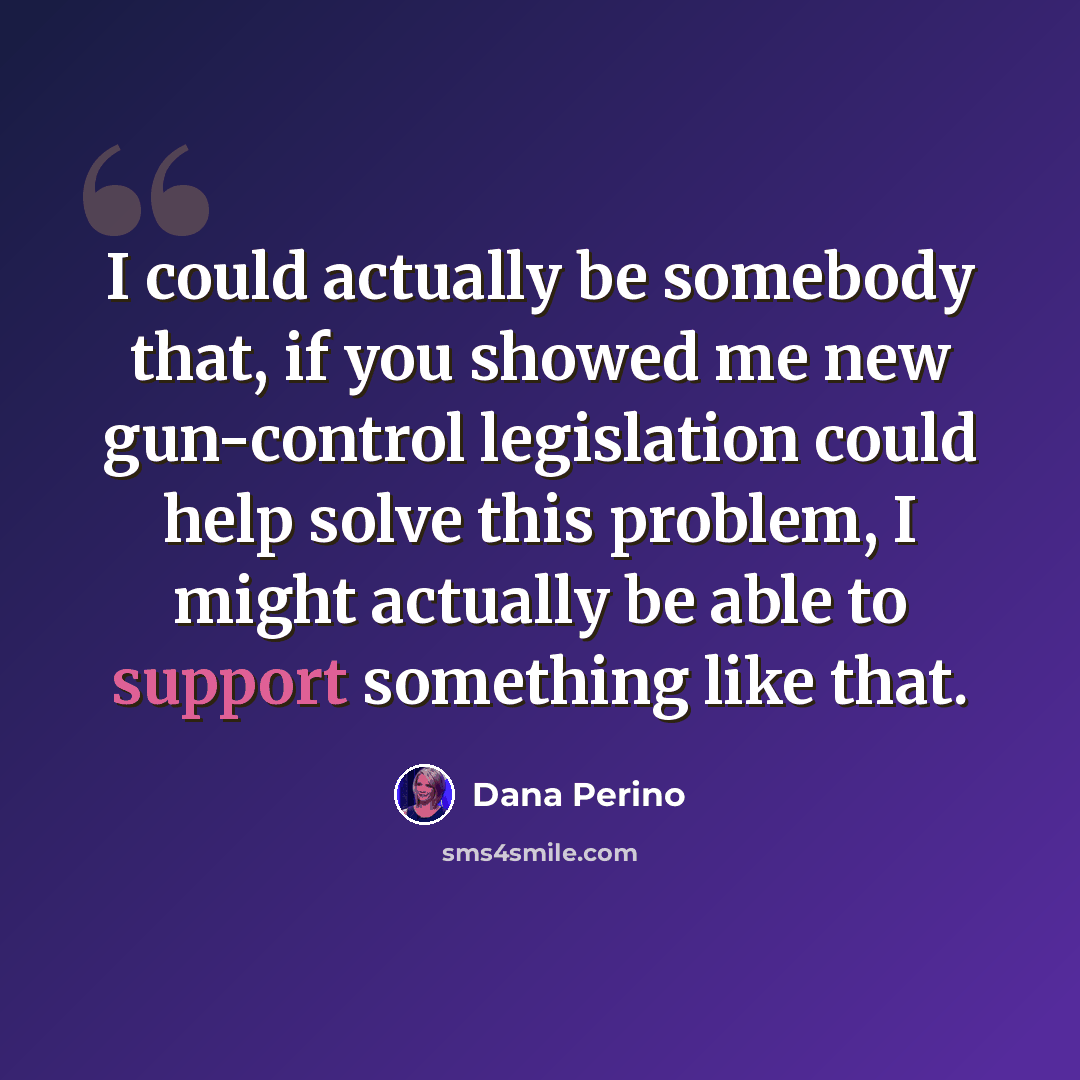 “I could actually be somebody that, if you showed me new gun-control legislation could help solve this problem, I might actually be able to support something like that.” quote by Dana Perino