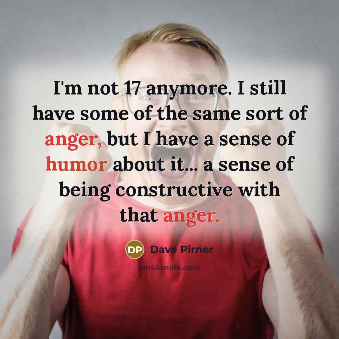 “I'm not 17 anymore. I still have some of the same sort of anger, but I have a sense of humor about it... a sense of being constructive with that anger.” quote by Dave Pirner