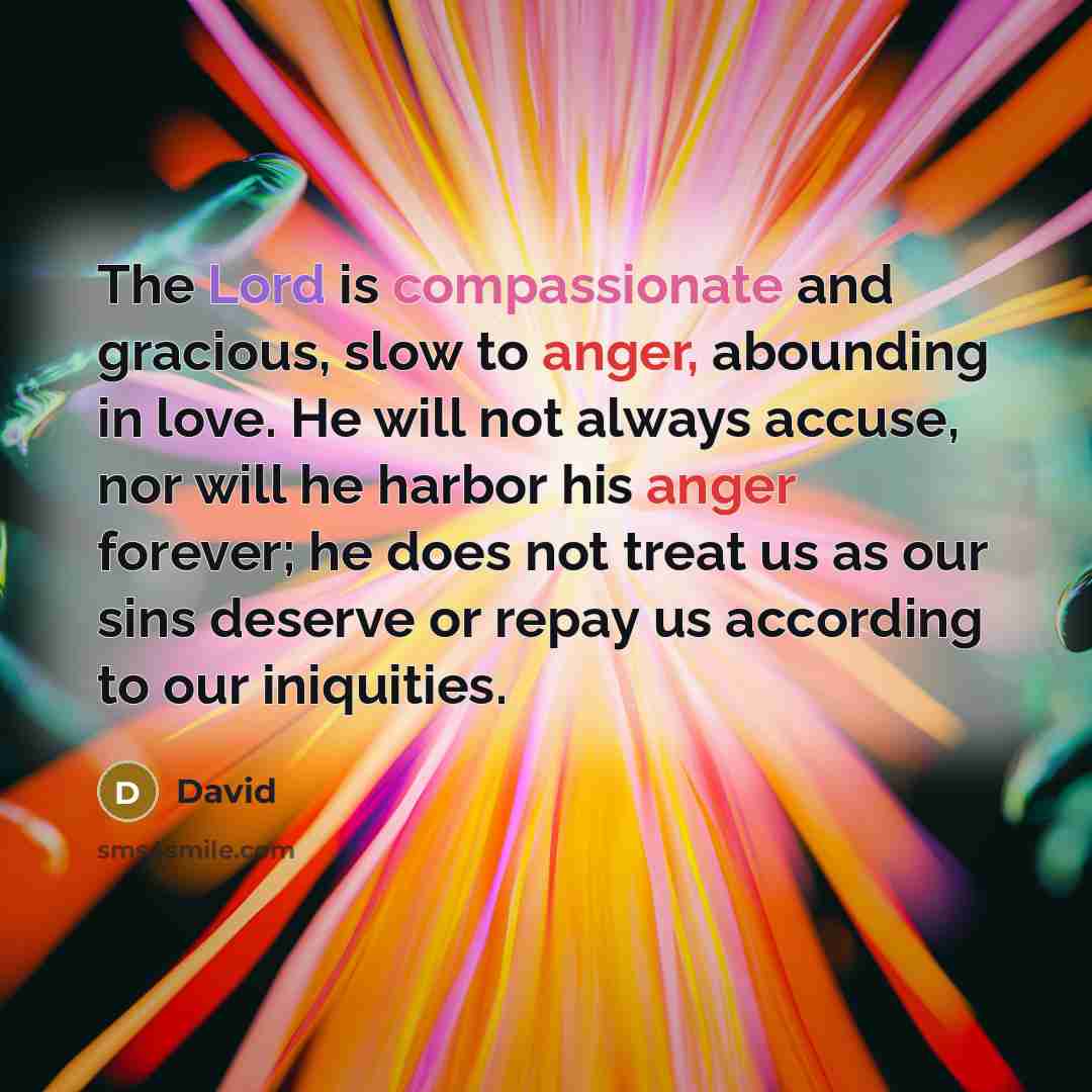 “The Lord is compassionate and gracious, slow to anger, abounding in love. He will not always accuse, nor will he harbor his anger forever; he does not treat us as our sins deserve or repay us according to our iniquities.” quote by David