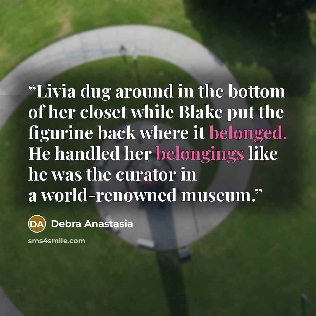 “Livia dug around in the bottom of her closet while Blake put the figurine back where it belonged. He handled her belongings like he was the curator in a world-renowned museum.” quote by Debra Anastasia