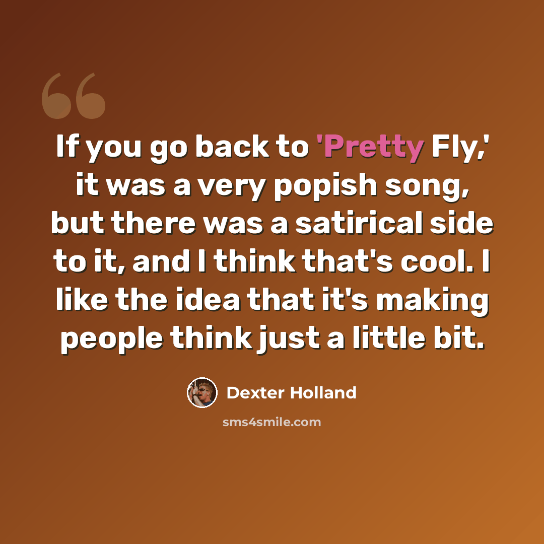 “If you go back to 'Pretty Fly,' it was a very popish song, but there was a satirical side to it, and I think that's cool. I like the idea that it's making people think just a little bit.” quote by Dexter Holland