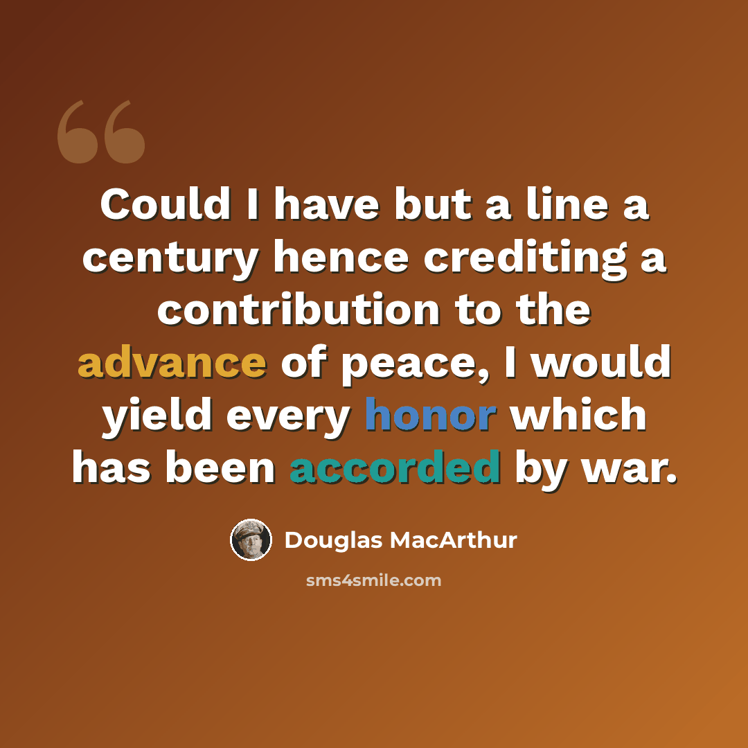 “Could I have but a line a century hence crediting a contribution to the advance of peace, I would yield every honor which has been accorded by war.” quote by Douglas MacArthur