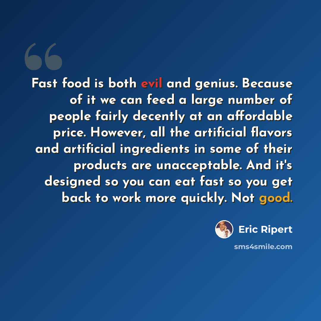 “Fast food is both evil and genius. Because of it we can feed a large number of people fairly decently at an affordable price. However, all the artificial flavors and artificial ingredients in some of their products are unacceptable. And it's designed so you can eat fast so you get back to work…” quote by Eric Ripert