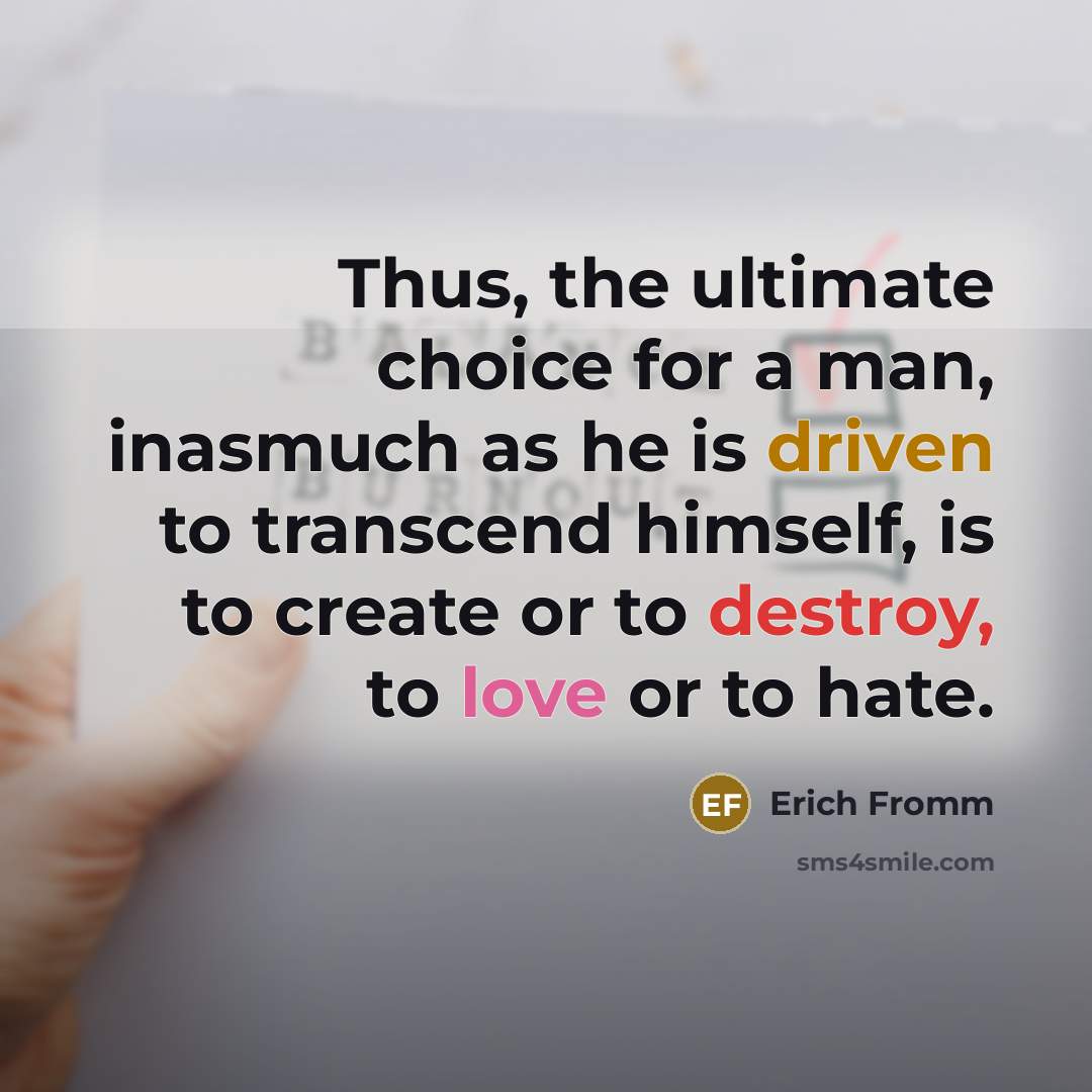 “Thus, the ultimate choice for a man, inasmuch as he is driven to transcend himself, is to create or to destroy, to love or to hate.” quote by Erich Fromm