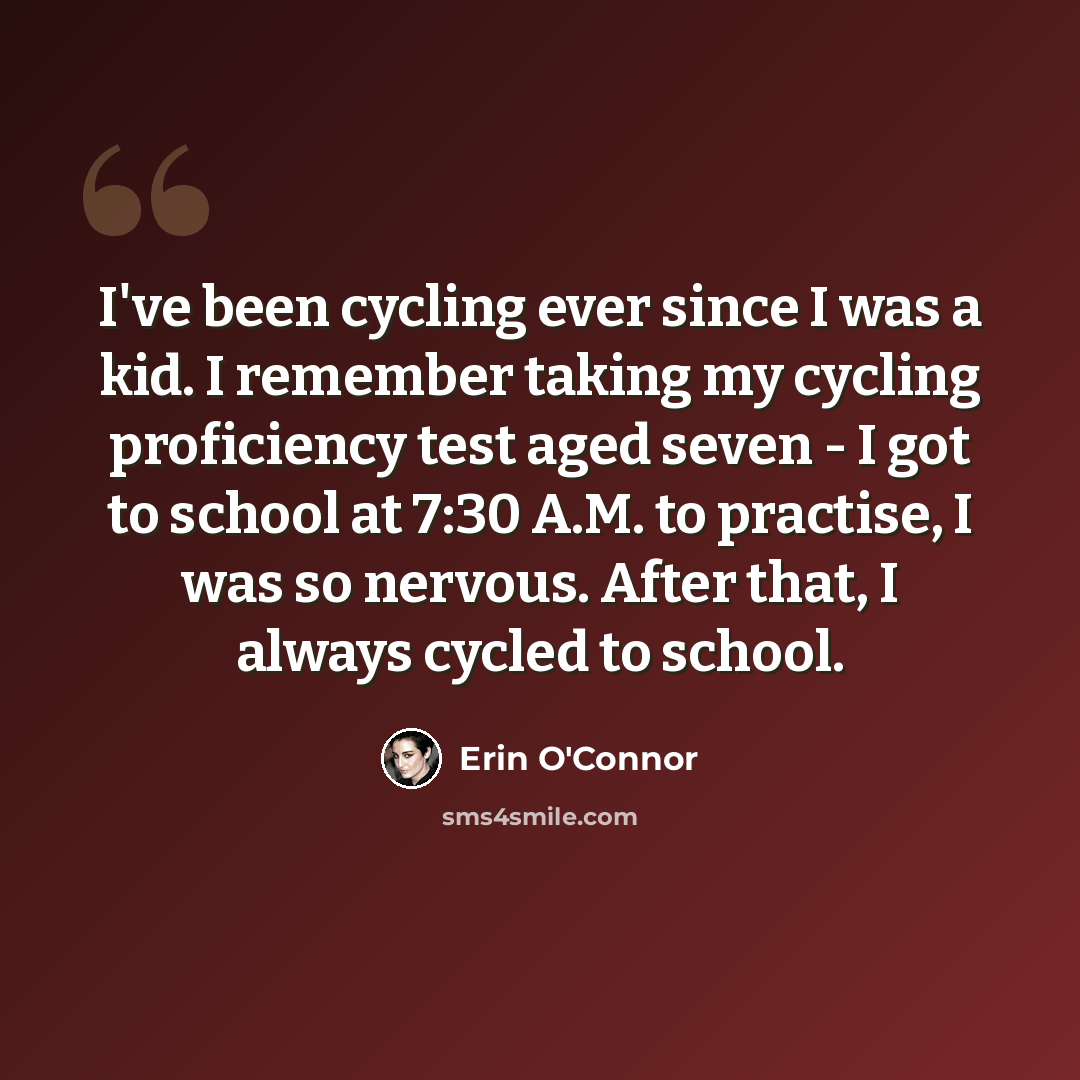 “I've been cycling ever since I was a kid. I remember taking my cycling proficiency test aged seven - I got to school at 7:30 A.M. to practise, I was so nervous. After that, I always cycled to school.” quote by Erin O'Connor