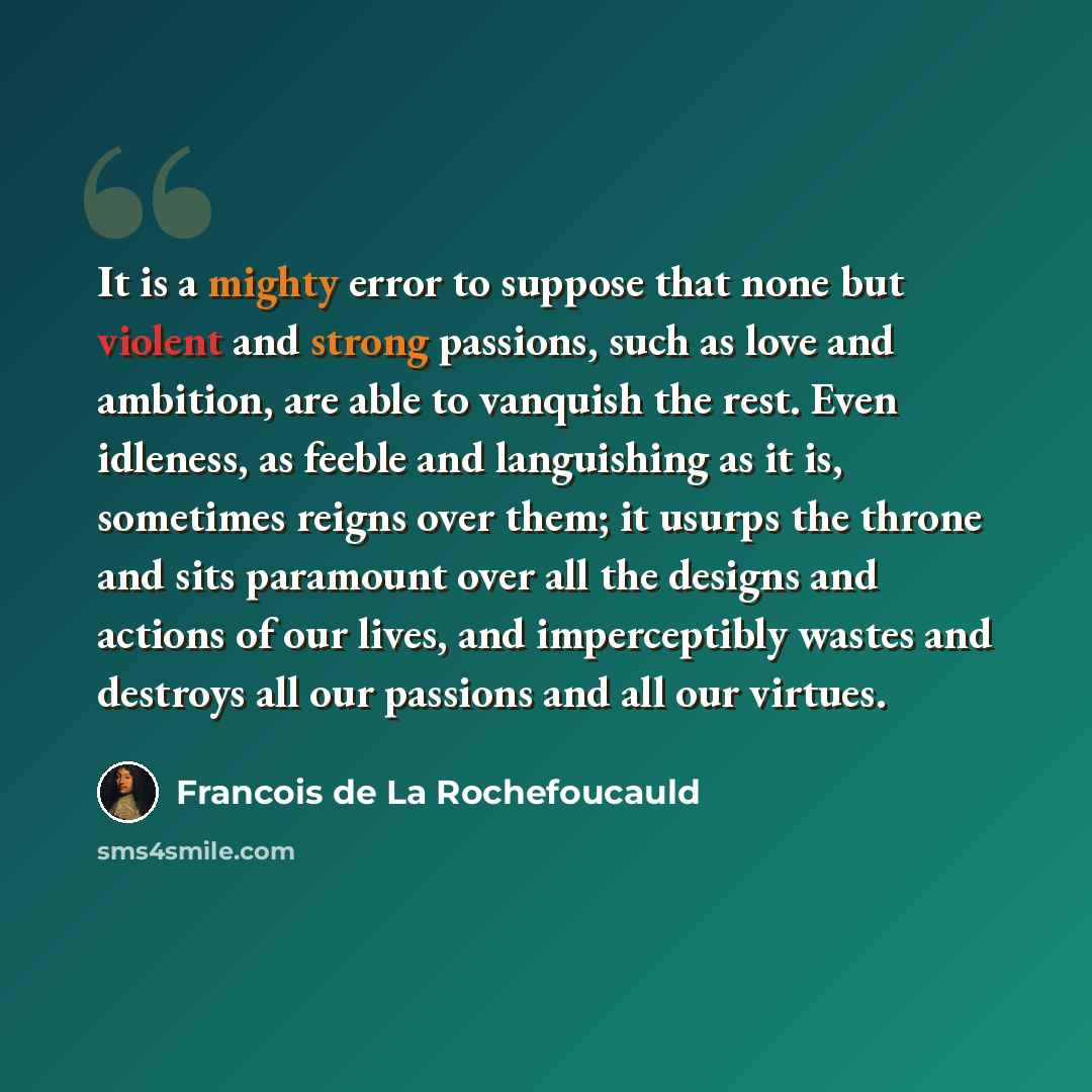 “It is a mighty error to suppose that none but violent and strong passions, such as love and ambition, are able to vanquish the rest. Even idleness, as feeble and languishing as it is, sometimes reigns over them; it usurps the throne and sits paramount over all the designs and actions of our lives…” quote by Francois de La Rochefoucauld