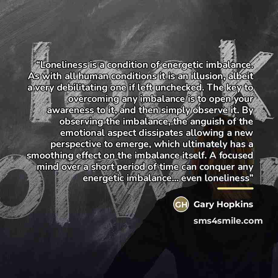 “Loneliness is a condition of energetic imbalance. As with all human conditions it is an illusion, albeit a very debilitating one if left unchecked. The key to overcoming any imbalance is to open your awareness to it, and then simply observe it. By observing the imbalance, the anguish of the…” quote by Gary Hopkins