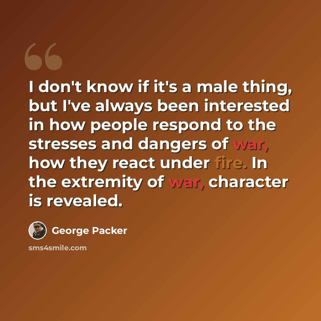 “I don't know if it's a male thing, but I've always been interested in how people respond to the stresses and dangers of war, how they react under fire. In the extremity of war, character is revealed.” quote by George Packer