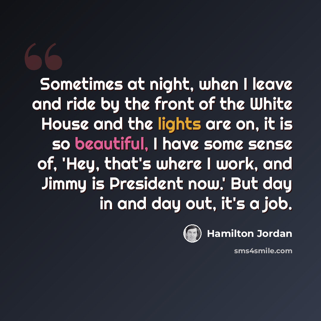“Sometimes at night, when I leave and ride by the front of the White House and the lights are on, it is so beautiful, I have some sense of, 'Hey, that's where I work, and Jimmy is President now.' But day in and day out, it's a job.” quote by Hamilton Jordan