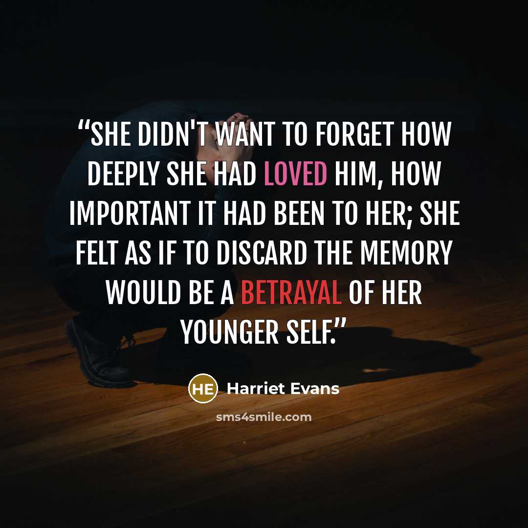 “She didn't want to forget how deeply she had loved him, how important it had been to her; she felt as if to discard the memory would be a betrayal of her younger self.” quote by Harriet Evans