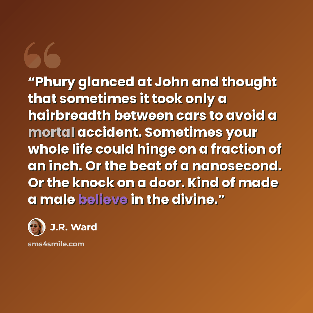 “Phury glanced at John and thought that sometimes it took only a hairbreadth between cars to avoid a mortal accident. Sometimes your whole life could hinge on a fraction of an inch. Or the beat of a nanosecond. Or the knock on a door. Kind of made a male believe in the divine.” quote by J.R. Ward