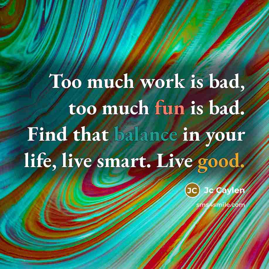 “Too much work is bad, too much fun is bad. Find that balance in your life, live smart. Live good.” quote by Jc Caylen