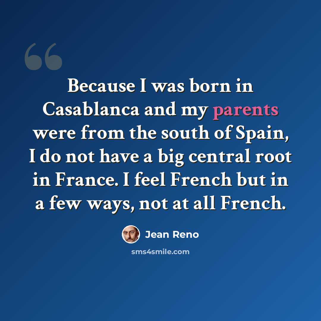 “Because I was born in Casablanca and my parents were from the south of Spain, I do not have a big central root in France. I feel French but in a few ways, not at all French.” quote by Jean Reno