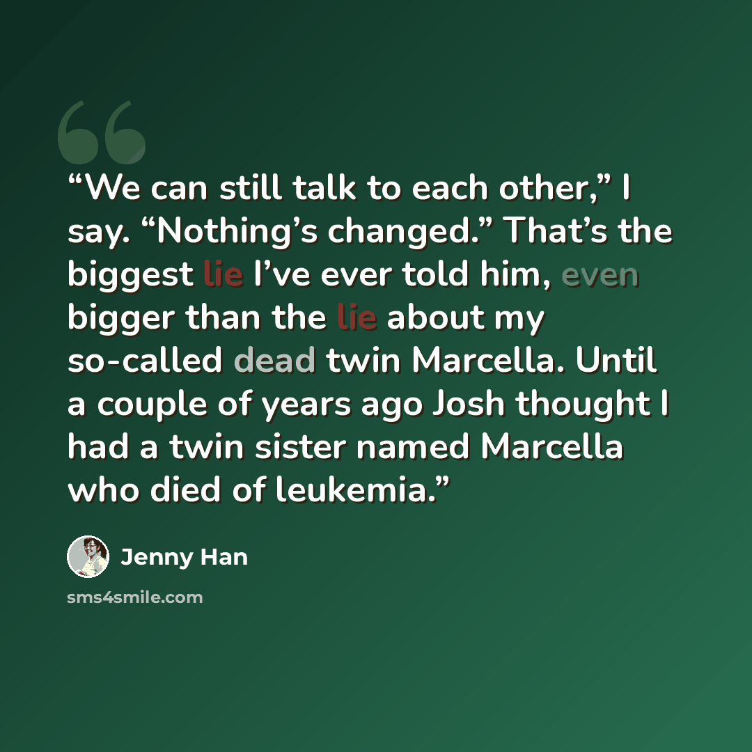 “We can still talk to each other,” I say. “Nothing’s changed.” That’s the biggest lie I’ve ever told him, even bigger than the lie about my so-called dead twin Marcella. Until a couple of years ago Josh thought I had a twin sister named Marcella who died of leukemia.” quote by Jenny Han