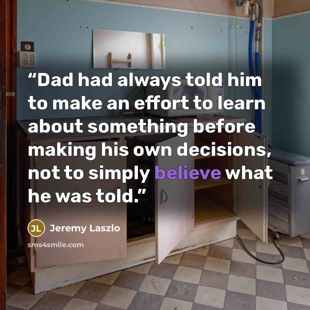 “Dad had always told him to make an effort to learn about something before making his own decisions, not to simply believe what he was told.” quote by Jeremy Laszlo