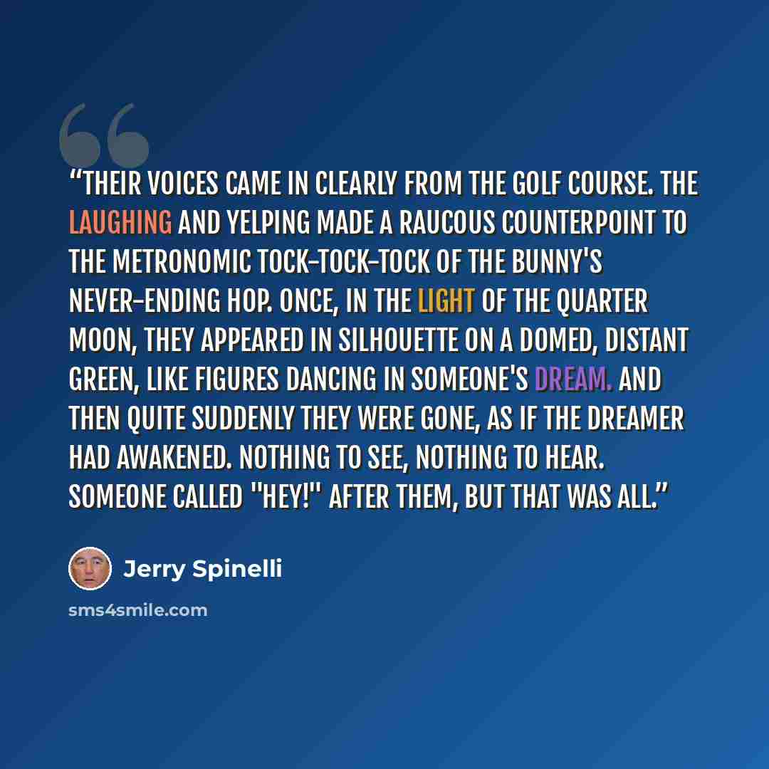 “Their voices came in clearly from the golf course. The laughing and yelping made a raucous counterpoint to the metronomic tock-tock-tock of the bunny's never-ending hop. Once, in the light of the quarter moon, they appeared in silhouette on a domed, distant green, like figures dancing in someone's…” quote by Jerry Spinelli