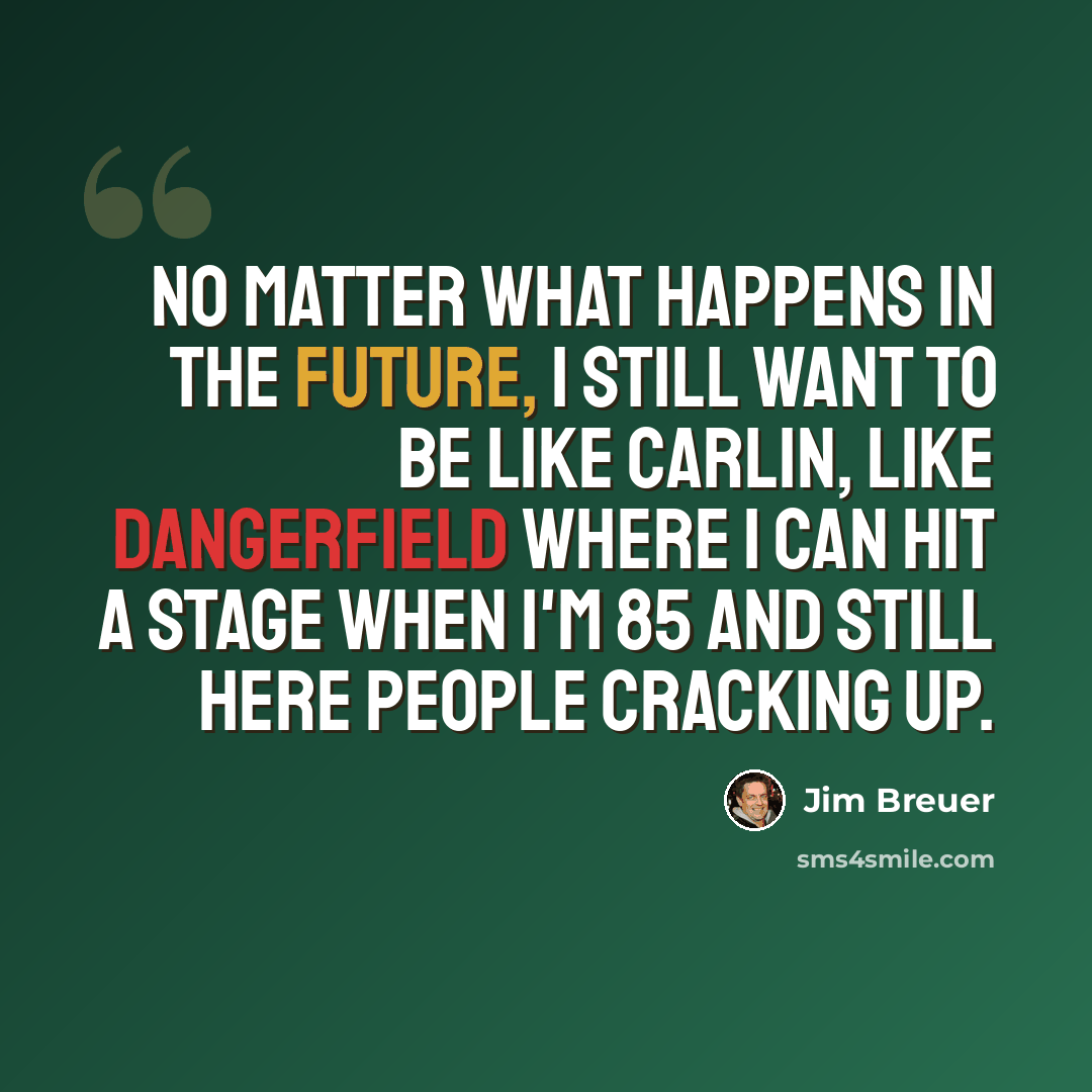 “No matter what happens in the future, I still want to be like Carlin, like Dangerfield where I can hit a stage when I'm 85 and still here people cracking up.” quote by Jim Breuer
