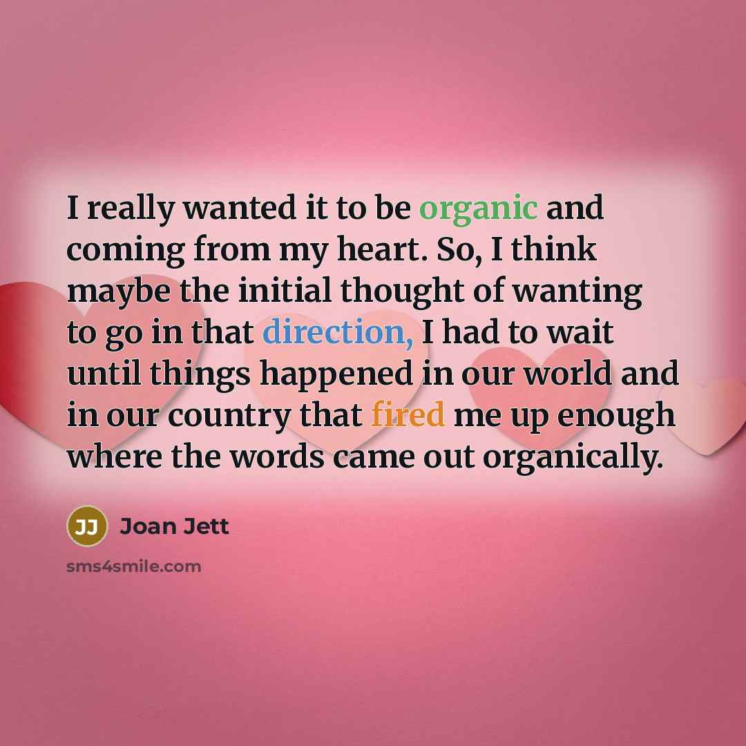 “I really wanted it to be organic and coming from my heart. So, I think maybe the initial thought of wanting to go in that direction, I had to wait until things happened in our world and in our country that fired me up enough where the words came out organically.” quote by Joan Jett