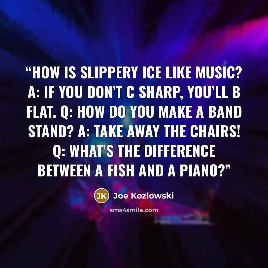 “How is slippery ice like music? A: If you don’t C sharp, you’ll B flat. Q: How do you make a band stand? A: Take away the chairs! Q: What’s the difference between a fish and a piano?” quote by Joe Kozlowski