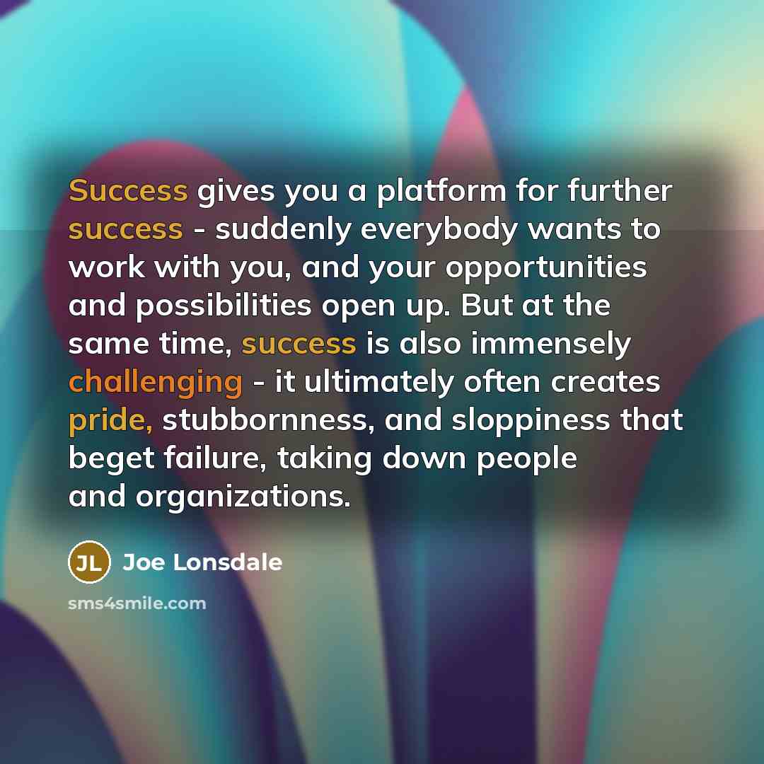 “Success gives you a platform for further success - suddenly everybody wants to work with you, and your opportunities and possibilities open up. But at the same time, success is also immensely challenging - it ultimately often creates pride, stubbornness, and sloppiness that beget failure, taking…” quote by Joe Lonsdale