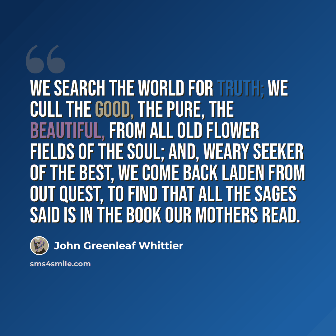 “We search the world for truth; we cull The good, the pure, the beautiful, From all old flower fields of the soul; And, weary seeker of the best, We come back laden from out quest, To find that all the sages said Is in the Book our mothers read.” quote by John Greenleaf Whittier
