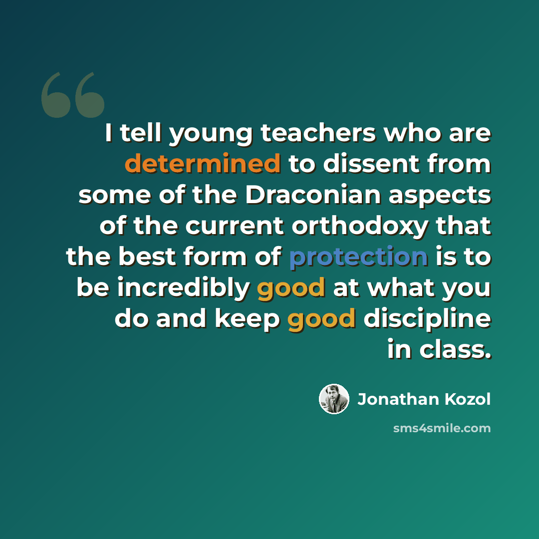 “I tell young teachers who are determined to dissent from some of the Draconian aspects of the current orthodoxy that the best form of protection is to be incredibly good at what you do and keep good discipline in class.” quote by Jonathan Kozol