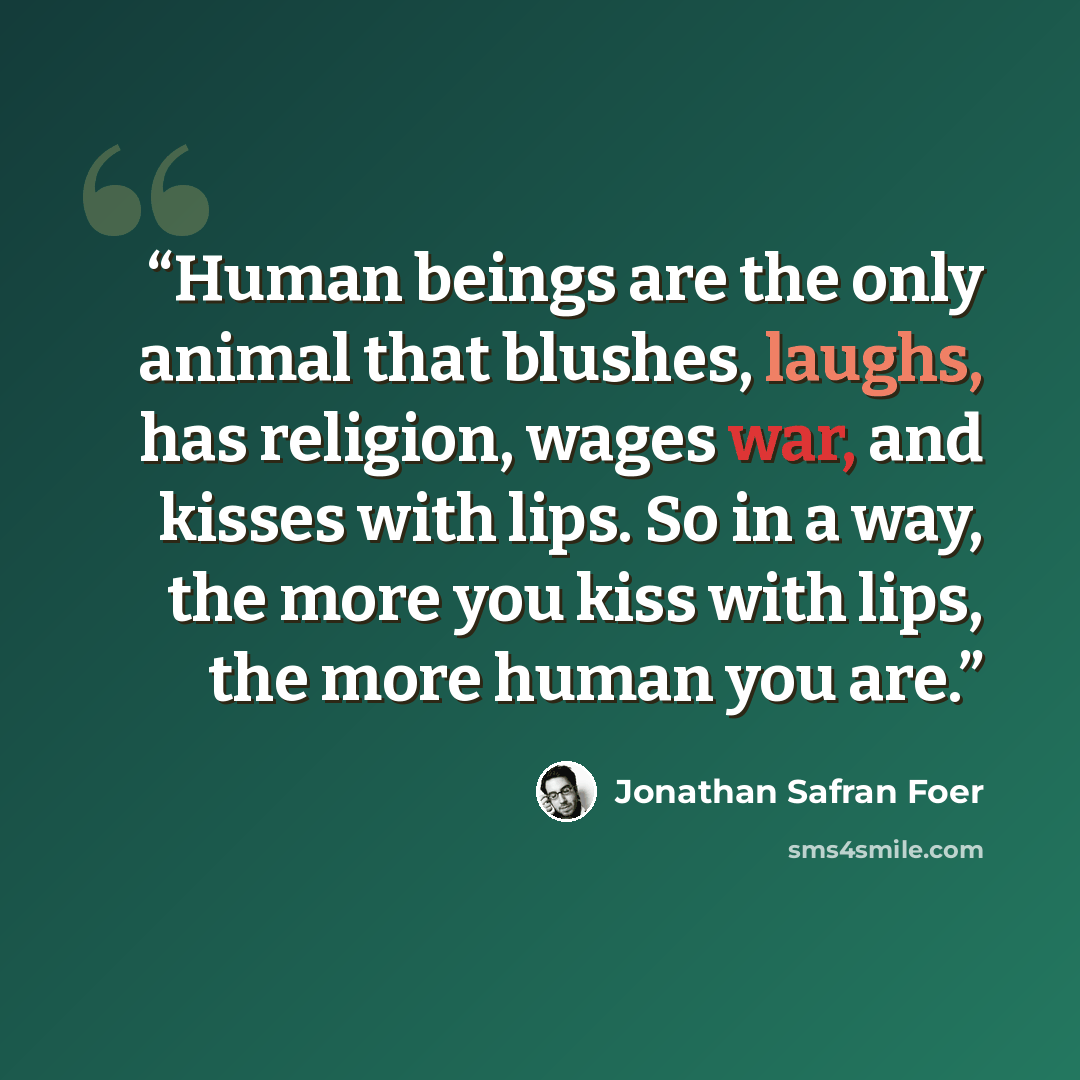 “Human beings are the only animal that blushes, laughs, has religion, wages war, and kisses with lips. So in a way, the more you kiss with lips, the more human you are.” quote by Jonathan Safran Foer