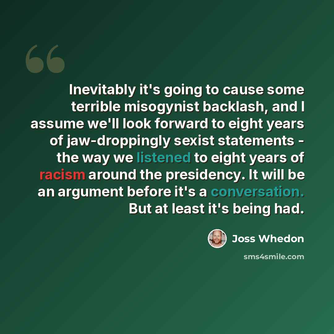 “Inevitably it's going to cause some terrible misogynist backlash, and I assume we'll look forward to eight years of jaw-droppingly sexist statements - the way we listened to eight years of racism around the presidency. It will be an argument before it's a conversation. But at least it's being had.” quote by Joss Whedon