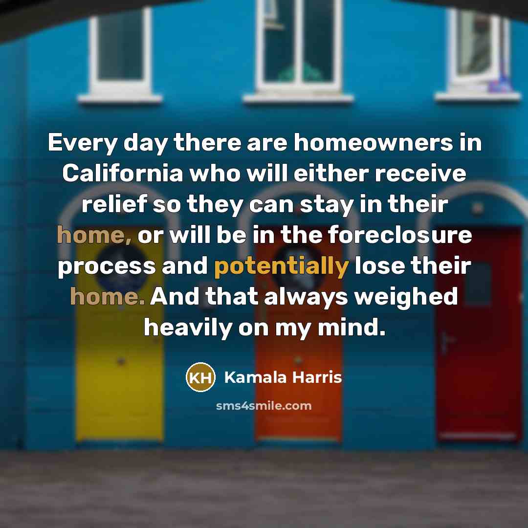 “Every day there are homeowners in California who will either receive relief so they can stay in their home, or will be in the foreclosure process and potentially lose their home. And that always weighed heavily on my mind.” quote by Kamala Harris