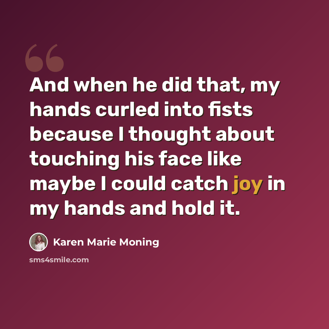 “And when he did that, my hands curled into fists because I thought about touching his face like maybe I could catch joy in my hands and hold it.” quote by Karen Marie Moning