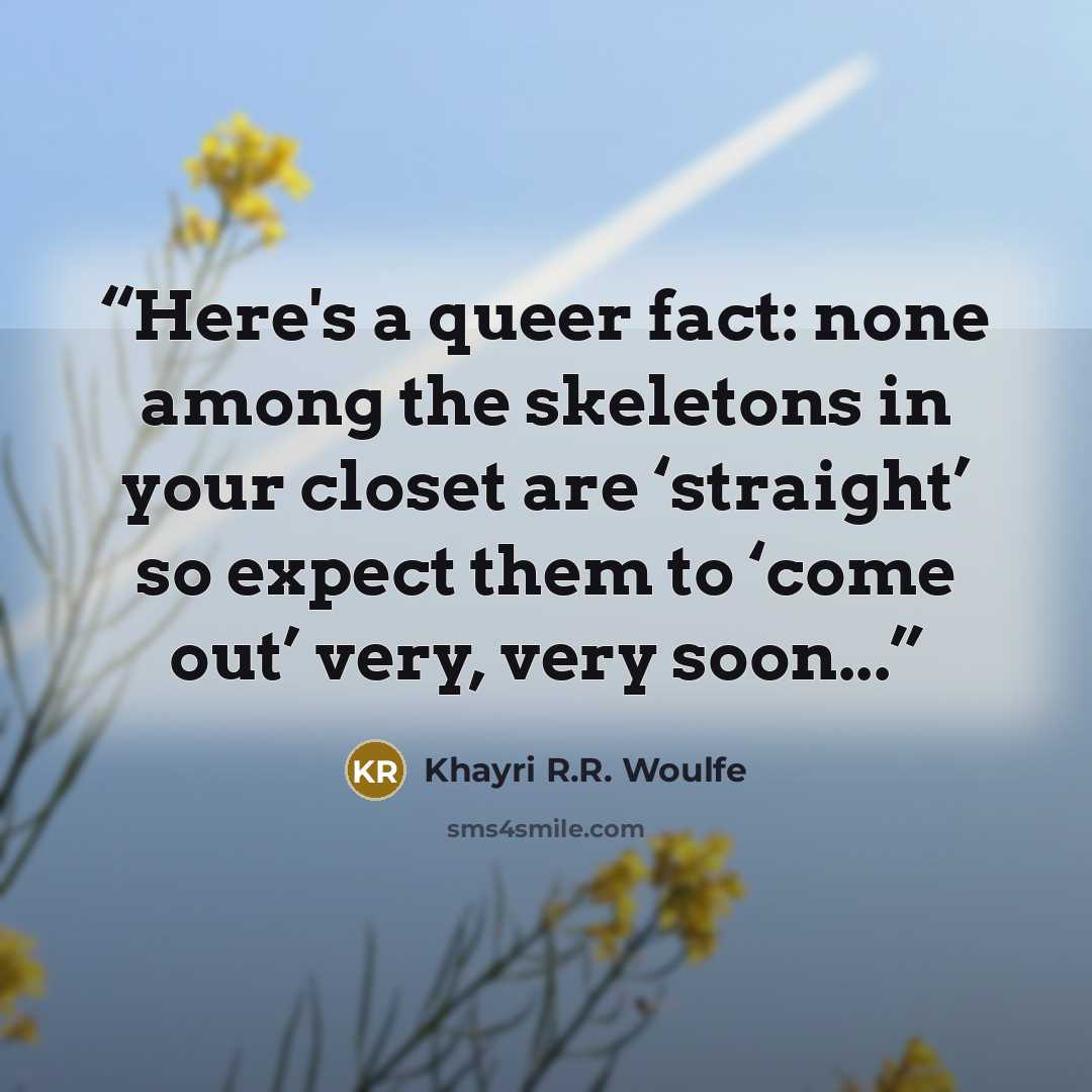 “Here's a queer fact: none among the skeletons in your closet are ‘straight’ so expect them to ‘come out’ very, very soon...” quote by Khayri R.R. Woulfe