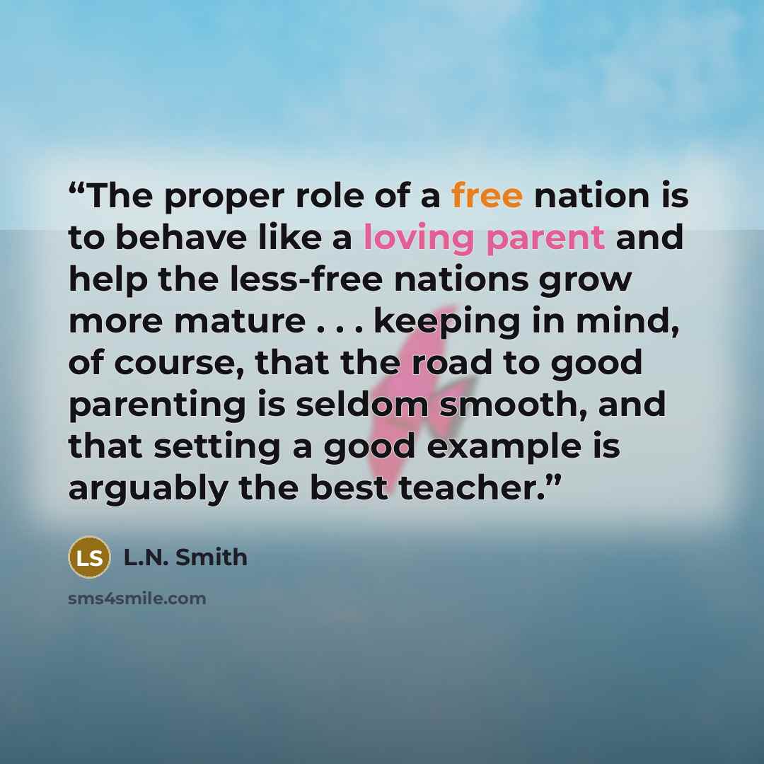 “The proper role of a free nation is to behave like a loving parent and help the less-free nations grow more mature . . . keeping in mind, of course, that the road to good parenting is seldom smooth, and that setting a good example is arguably the best teacher.” quote by L.N. Smith